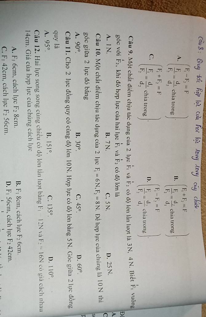 A. beginpmatrix F_1-F_2=F frac F_1F_2=frac d_1d_2chiatrongendpmatrix . beginpmatrix F_1+F_2=F frac F_1=frac d_2d_1chiatrong).
B.
C. beginpmatrix F_1+F_2=F frac F_1F_2=frac d_1d_2chiatrongendpmatrix · beginpmatrix F_1-F_2=F frac F_1F_2=frac d_2d_1chiutrongendpmatrix .
D.
Câu 9. Một chất điểm chịu tác dụng của 2 lực F_1 và F_2_2endarray có độ lớn lần lượt là 3N, 4 N. Biết beginarrayr 1 F_1endarray vuông
Đ
góc với beginarrayr I F_2endarray , khi đó hợp lực của hai lực _F_1^ và F_2 có độ lớn là
A
A. l N. B. 7 N. C. 5 N.
D. 25 N.
C
Câu 10. Một chất điểm chịu tác dụng của 2 lực F_1=6N,F_2=8N. Để hợp lực của chúng là 10 N thì
S
góc giữa 2 lực đó bằng
A. 90°. B. 30°. C. 45°. D. 60°.
Câu 11. Cho 2 lực đồng quy có cùng độ lớn 10N. Hợp lực có độ lớn bằng 5N. Góc giữa 2 lực đồng
quy là
A. 95°.
B. 151°. C. 135°. D. 110°.
Câu 12. Hai lực song song cùng chiều có độ lớn lần lượt bằng F_1=12N và F_2=16N có giá cách nhau
14cm. Giá của hợp lực của chúng cách lực
B.
A. F_1 6cm, cách lực F_28cm. F_1 3cm , cách lực F_26cm.
D. F_1 56cm
C. F_1 42cm, cách lực F_256cm. , cách lực F_242cm.