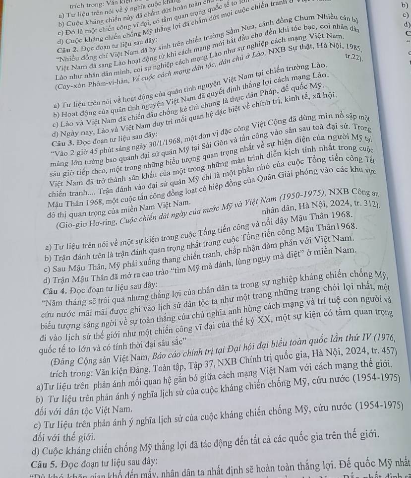 Tư liệu trên nói về ý nghĩa cuộc khảlg
b) Cuộc kháng chiến này đã chẩm dứt hoàn toàn chủ
c) Đó là một chiến công vĩ đại, có tâm quan trọng quốc tế to lớ
d) Cuộc kháng chiến chống Mỹ thắng lợi đã chấm dứt mọi cuộc chiến tranh ở
b)
Nhiều đồng chí Việt Nam đã hy sinh trên chiến trường Sầm Nưa, cánh đồng Chum Nhiều cán bộ
c)
Câu 2. Đọc đoạn tư liệu sau đây:
Việt Nam đã sang Lào hoạt động từ khỉ cách mạng mới bắt đầu cho đến khi tóc bạc, coi nhân dâ
d)
Lào như nhân dán mình, coi sự nghiệp cách mạng Lào như sự nghiệp cách mạng Việt Nam
tr.22).
(Cay-xôn Phôm-vi-hân, Về cuộc cách mạng dân tộc, dân chủ ở Lào, NXB Sự thật, Hà Nội, 1985 C
a) Tư liệu trên nói về hoạt động của quân tình nguyện Việt Nam tại chiến trường Lào
b) Hoạt động của quân tình nguyện Việt Nam đã quyết định thắng lợi cách mạng Lão
c) Lào và Việt Nam đã chiến đầu chống kẻ thù chung là thực dân Pháp, đế quốc Mỹ
d) Ngày nay, Lào và Việt Nam duy trì mối quan hệ đặc biệt về chính trị, kinh tế, xã hội
*Vào 2 giờ 45 phút sáng ngày 30/1/1968, một đơn vị đặc công Việt Cộng đã dùng mìn nổ sập mộ
Câu 3. Đọc đoạn tư liệu sau đây:
màng lớn tưởng bao quanh đại sứ quán Mỹ tại Sài Gòn và tần công vào sân sau toà đại sứ. Trong
gáu giờ tiếp theo, một trong những biểu tượng quan trọng nhất về sự hiện diện của người Mỹ tạ
Việt Nam đã trở thành sân khấu của một trong những màn trình diễn kịch tính nhất trong cuộc
chiến tranh.... Trận đánh vào đại sứ quán Mỹ chỉ là một phần nhỏ của cuộc Tổng tiến công Tế
Mậu Thân 1968, một cuộc tấn công đồng loạt có hiệp đồng của Quân Giải phóng vào các khu vực
nhân dân, Hà Nội, 2024, tr. 312).
(Gio-giơ Hơ-ring, Cuộc chiến dài ngày của nước Mỹ và Việt Nam (1950-1975), NXB Công am
đô thị quan trọng của miền Nam Việt Nam.
a) Tư liệu trên nói về một sự kiện trong cuộc Tổng tiến công và nổi dậy Mậu Thân 1968.
b) Trận đánh trên là trận đánh quan trọng nhất trong cuộc Tổng tiến công Mậu Thân1968.
c) Sau Mậu Thân, Mỹ phải xuống thang chiến tranh, chấp nhận đàm phán với Việt Nam.
d) Trận Mậu Thân đã mở ra cao trào “tìm Mỹ mà đánh, lùng ngụy mà diệt” ở miền Nam.
Câu 4. Đọc đoạn tư liệu sau đây:
*Năm tháng sẽ trôi qua nhưng thắng lợi của nhân dân ta trong sự nghiệp kháng chiến chống Mỹ.
cứu nước mãi mãi được ghi vào lịch sử dân tộc ta như một trong những trang chói lọi nhất, một
biểu tượng sáng ngời về sự toàn thắng của chủ nghĩa anh hùng cách mạng và trí tuệ con người và
di vào lịch sử thế giới như một chiến công vĩ đại của thế kỷ XX, một sự kiện có tầm quan trọng
quốc tế to lớn và có tính thời đại sâu sắc''
Đảng Cộng sản Việt Nam, Báo cáo chính trị tại Đại hội đại biểu toàn quốc lần thứ IV (1976)
trích trong: Văn kiện Đảng, Toàn tập, Tập 37, NXB Chính trị quốc gia, Hà Nội, 2024, tr. 457)
a)Tư liệu trên phản ánh mối quan hệ gắn bó giữa cách mạng Việt Nam với cách mạng thế giới.
b) Tư liệu trên phản ánh ý nghĩa lịch sử của cuộc kháng chiến chống Mỹ, cứu nước (1954-1975)
đối với dân tộc Việt Nam.
c) Tư liệu trên phản ánh ý nghĩa lịch sử của cuộc kháng chiến chống Mỹ, cứu nước (1954-1975)
đối với thế giới.
d) Cuộc kháng chiến chống Mỹ thắng lợi đã tác động đến tất cả các quốc gia trên thế giới.
Câu 5. Đọc đoạn tư liệu sau dây:
*Dù khó khăn gian khổ đến mấy, nhân dân ta nhất định sẽ hoàn toàn thắng lợi. Đế quốc Mỹ nhất