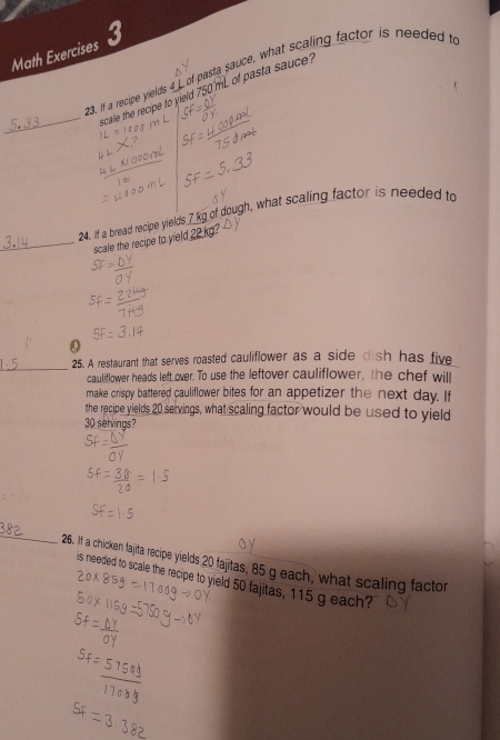 Math Exercises 3 
23. If a recipe yields 4L of pasta sauce, what scaling factor is needed t 
_scale the recipe to yield 750 mL of pasta sauce? 
24. It a bread recipe yields 7 kg of dough, what scaling factor is needed to 
_scale the recipe to yield 22 kg
0 
_ 
25. A restaurant that serves roasted cauliflower as a side dish has five 
cauliflower heads left over. To use the leftover cauliflower, the chef will 
make crispy battered cauliflower bites for an appetizer the next day. If 
the recipe yields 20 servings, what scaling factor would be used to yield
30 servings? 
_ 
26. If a chicken fajita recipe yields 20 fajitas, 85 g each, what scaling factor 
is needed to scale the recipe to yield 50 fajitas, 115 g each?