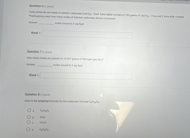 Tums antiacids are made of calcium carbonate (CaCO_3). Each Tums tablet contains 0.750 grams of Ca(CO_3). If you eat 2 turns after a heafty
Thanksgiving meal, how many moles of Calcium carbonate did you consume?
Answer _moles (round to 3 sig figs)
Blank t_2 □ 
Question 7 (1 point)
How many moles are present in 14.007 grams of Nitrogen gas (N_2) ?
Answer _moles (round to 3 sig figs)
Blank 1: □ □  
Question 8 (1 point)
what is the empirical formula for the molecular formula C_9H_18O_9
a C_2H_4O_2
b GHO
C CH_2O
d C_2H_5O_3