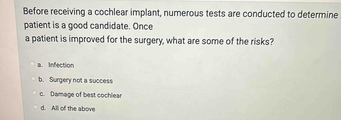 Before receiving a cochlear implant, numerous tests are conducted to determine
patient is a good candidate. Once
a patient is improved for the surgery, what are some of the risks?
a. Infection
b. Surgery not a success
c. Damage of best cochlear
d. All of the above