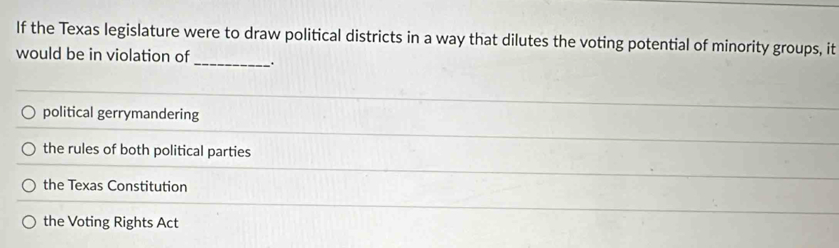 If the Texas legislature were to draw political districts in a way that dilutes the voting potential of minority groups, it
would be in violation of
_.
political gerrymandering
the rules of both political parties
the Texas Constitution
the Voting Rights Act