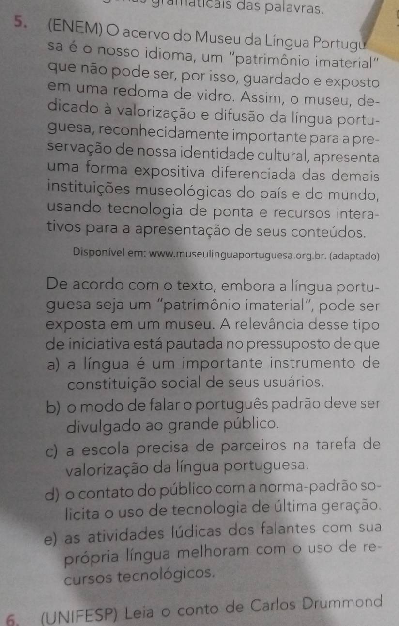 gramáticais das palavras.
5. (ENEM) O acervo do Museu da Língua Portugu
sa é o nosso idioma, um "patrimônio imaterial”
que não pode ser, por isso, guardado e exposto
em uma redoma de vidro. Assim, o museu, de-
dicado à valorização e difusão da língua portu-
guesa, reconhecidamente importante para a pre-
servação de nossa identidade cultural, apresenta
uma forma expositiva diferenciada das demais
instituições museológicas do país e do mundo,
usando tecnologia de ponta e recursos intera-
tivos para a apresentação de seus conteúdos.
Disponível em: www.museulinguaportuguesa.org.br. (adaptado)
De acordo com o texto, embora a língua portu-
guesa seja um “patrimônio imaterial”, pode ser
exposta em um museu. A relevância desse tipo
de iniciativa está pautada no pressuposto de que
a) a língua é um importante instrumento de
constituição social de seus usuários.
b) o modo de falar o português padrão deve ser
divulgado ao grande público.
c) a escola precisa de parceiros na tarefa de
valorização da língua portuguesa.
d) o contato do público com a norma-padrão so-
licita o uso de tecnologia de última geração.
e) as atividades lúdicas dos falantes com sua
própria língua melhoram com o uso de re-
cursos tecnológicos.
6. (UNIFESP) Leia o conto de Carlos Drummond