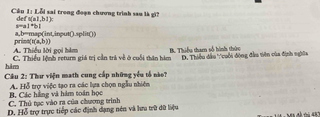 Lỗi sai trong đoạn chương trình sau là gì?
def t(a1,b1)
s=a1^*b1
a,b=map(int,input().split())
print (t(a,b))
A. Thiếu lời gọi hàm B. Thiếu tham số hình thức
C. Thiếu lệnh return giá trị cần trả về ở cuối thân hàm D. Thiếu dấu ':'cuối dòng đầu tiên của định nghĩa
hàm
Câu 2: Thư viện math cung cấp những yếu tố nào?
A. Hỗ trợ việc tạo ra các lựa chọn ngẫu nhiên
B. Các hằng và hàm toán học
C. Thủ tục vào ra của chương trình
D. Hỗ trợ trực tiếp các định dạng nén và lưu trữ dữ liệu
: Mã đề thị 483