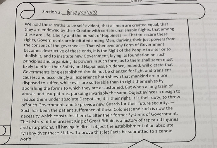 Clas 
_ 
_ 
_ 
_ 
_ 
Section 2: 
We hold these truths to be self-evident, that all men are created equal, that 
they are endowed by their Creator with certain unalienable Rights, that among 
these are Life, Liberty and the pursuit of Happiness. — That to secure these 
rights, Governments are instituted among Men, deriving their just powers from 
the consent of the governed, — That whenever any Form of Government 
becomes destructive of these ends, it is the Right of the People to alter or to 
abolish it, and to institute new Government, laying its foundation on such 
principles and organizing its powers in such form, as to them shall seem most 
likely to effect their Safety and Happiness. Prudence, indeed, will dictate that 
Governments long established should not be changed for light and transient 
causes; and accordingly all experience hath shewn that mankind are more 
disposed to suffer, while evils are sufferable than to right themselves by 
abolishing the forms to which they are accustomed. But when a long train of 
abuses and usurpations, pursuing invariably the same Object evinces a design to 
reduce them under absolute Despotism, it is their right, it is their duty, to throw 
off such Government, and to provide new Guards for their future security. — 
Such has been the patient sufferance of these Colonies; and such is now the 
necessity which constrains them to alter their former Systems of Government. 
The history of the present King of Great Britain is a history of repeated injuries 
and usurpations, all having in direct object the establishment of an absolute 
Tyranny over these States. To prove this, let Facts be submitted to a candid 
world.