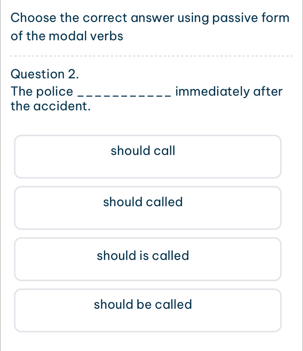 Choose the correct answer using passive form
of the modal verbs
_
_
Question 2.
The police _immediately after
the accident.
should call
should called
should is called
should be called