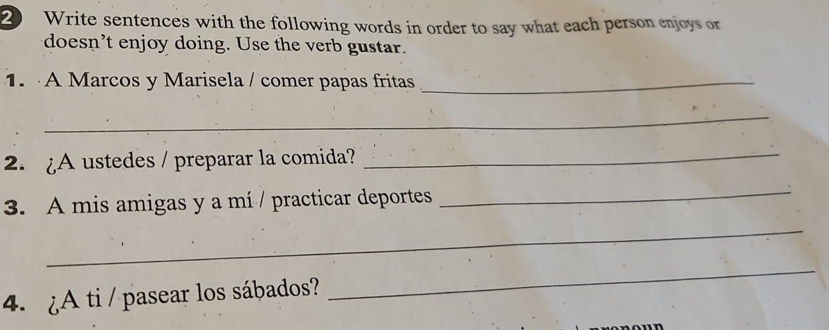 Write sentences with the following words in order to say what each person enjoys or 
doesn't enjoy doing. Use the verb gustar. 
1. A Marcos y Marisela / comer papas fritas_ 
_ 
2. ¿A ustedes / preparar la comida? 
_ 
3. A mis amigas y a mí / practicar deportes 
_ 
_ 
4. ¿A ti / pasear los sábados? 
_