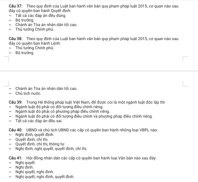 Theo quy định của Luật ban hành văn bản quy phạm pháp luật 2015, cơ quan nào sau
đây có quyền ban hành Quyết định:
Tất cả các đáp án đều đúng.
Bộ trưởng.
Chánh án Tòa án nhân dân tối cao.
Thủ tướng Chính phủ.
Câu 38: Theo quy định của Luật ban hành văn bản quy phạm pháp luật 2015, cơ quan nào sau
đây có quyền ban hành Lệnh:
Thủ tướng Chính phủ.
Bộ trưởng.
Chánh án Tòa án nhân dân tối cao.
Chủ tịch nước.
Câu 39: Trong Hệ thống pháp luật Việt Nam, để được coi là một ngành luật độc lập thì:
Ngành luật đó phải có đối tượng điều chính riêng.
Ngành luật đó phải có phương pháp điều chỉnh riêng.
Ngành luật đó phải có đối tượng điều chỉnh và phương pháp điều chỉnh riêng.
Tất cả các đáp án đều sai.
Câu 40: UBND và chủ tịch UBND các cấp có quyền ban hành những loại VBPL nào:
Nghị định, quyết định.
Quyết định, chỉ thị.
Quyết định, chỉ thị, thông tư.
Nghị định, nghị quyết, quyết định, chỉ thị.
Câu 41: Hội đồng nhân dân các cấp có quyền ban hành loại Văn bản nào sau đây:
Nghị quyết.
Nghị định.
Nghị quyết, nghị định.
Nghị quyết, nghị định, quyết định.