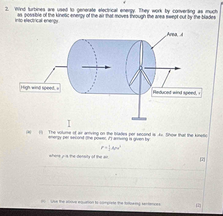 Wind turbines are used to generate electrical energy. They work by converting as much 
as possible of the kinetic energy of the air that moves through the area swept out by the blades 
into electrical energy. 
(a) (i) The volume of air arriving on the blades per second is A#. Show that the kinetic 
energy per second (the power, /') arriving is given by
P= 1/2 Apu^3
where is the density of the air. 
[2] 
_ 
_ 
_ 
_ 
_ 
_ 
(ii) Use the above equation to complete the following sentences 
[2]