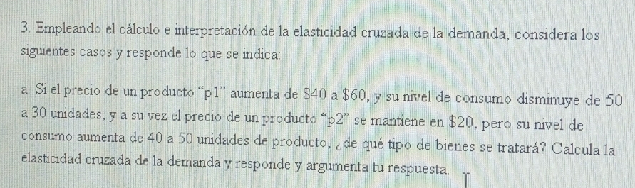 Empleando el cálculo e interpretación de la elasticidad cruzada de la demanda, considera los 
siguientes casos y responde lo que se indicar 
a. Si el precio de un producto “ p1 ” aumenta de $40 a $60, y su nivel de consumo disminuye de 50
a 30 unidades, y a su vez el precio de un producto “ p2 ” se mantiene en $20, pero su nivel de 
consumo aumenta de 40 a 50 unidades de producto, ¿de qué tipo de bienes se tratará? Calcula la 
elasticidad cruzada de la demanda y responde y argumenta tu respuesta