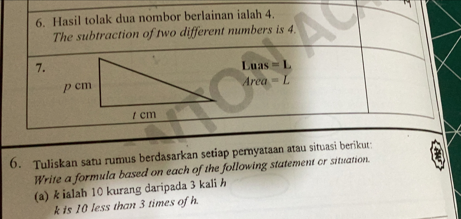 Hasil tolak dua nombor berlainan ialah 4. 
The subtraction of two different numbers is 4. 
7.Luas =L
Area =L
6. Tuliskan satu rumus berdasarkan setiap pernyataan atau situasi berikut: 
Write a formula based on each of the following statement or situation. 
(a) k ialah 10 kurang daripada 3 kali h
k is 10 less than 3 times of h.