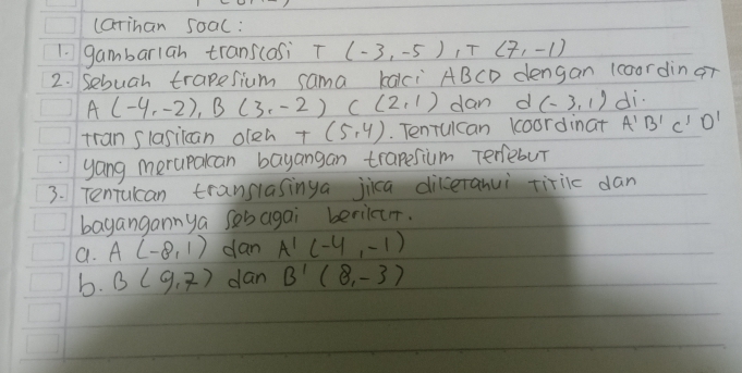 carinan soac:
1. gambarlah trans(asi T (-3,-5), T(7,-1)
2. Sebuah trapesium sama kalci ABCD dengan 1coordin qr
A(-4,-2), B(3,-2) C(2,1) dan d (-3,1) di.
tran slasiican oleh T(5,4). Tenrulcan koordinat A'B'C'D'
yang merupakcan bayangan trapesium Terebur
3. Tenrulcan translasinga jica diceranui tiriic dan
bayangannya sobagai beriler.
a. A(-8,1) dan A'(-4,-1)
b. B(9,7) dan B'(8,-3)