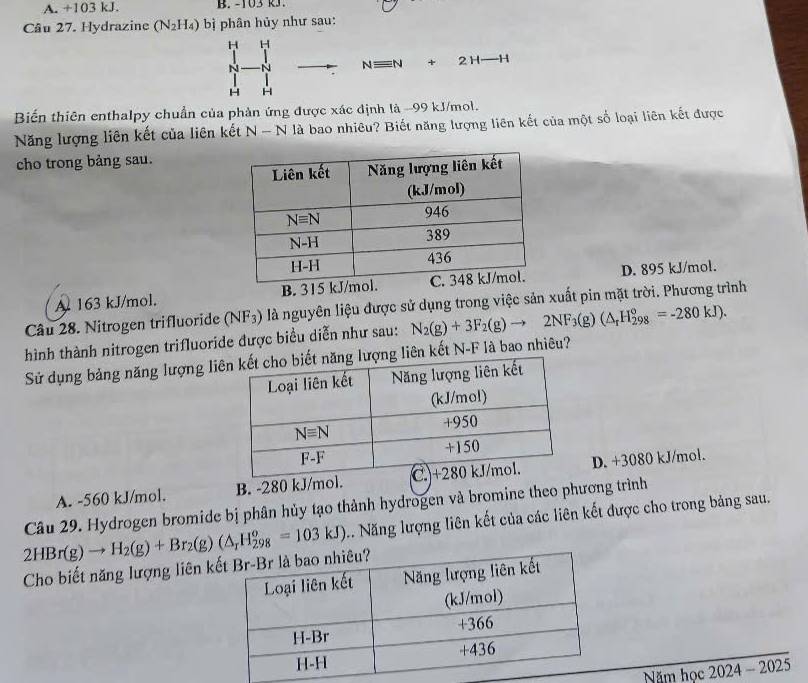 A. +103 kJ. B. -103 R3.
Câu 27. Hydrazine (N_2H_4) bì phân hủy như sau:
H H
N N Nequiv N+2H-H
H H
Biến thiên enthalpy chuẩn của phản ứng được xác định là -99 kJ/mol.
Năng lượng liên kết của liên kết N - N là bao nhiêu? Biết năng lượng liên kết của một số loại liên kết được
cho trong bảng sau.
A 163 kJ/mol. B. D. 895 kJ/mol.
Câu 28. Nitrogen trifluoride (NF_3) là nguyên liệu được sử dụng trong việc sản xuất pin mặt trời. Phương trình
hình thành nitrogen trifluoride được biểu diễn như sau: N_2(g)+3F_2(g)to 2NF_3(g)(△ _rH_(298)°=-280kJ).
Sử dụng bảng năng lượng liên kết N-F là bao nhiêu?
A. -560 kJ/mol. B. -280 kJ/m.D. +3080 kJ/mol.
Câu 29. Hydrogen bromide bị phân hủy tạo thành hydrogen và bromine theo phương trình
1. Năng lượng liên kết của các liên kết được cho trong bảng sau.
2HBr(g)to H_2(g)+Br_2(g)(△ _rH_(298)^o=103kJ) Cho biết năng lượng liên k
Năm học 2024 - 2025