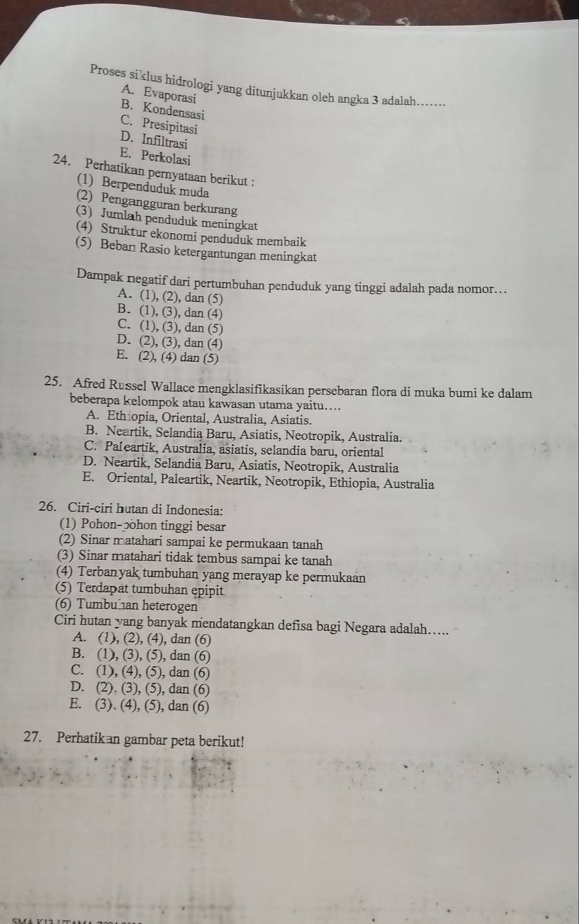 Proses siklus hidrologi yang ditunjukkan oleh angka 3 adalah......
A. Evaporasi
B. Kondensasi
C. Presipitasi
D. Infiltrasi
E. Perkolasi
24. Perhatikan pernyataan berikut :
(1) Berpenduduk muda
(2) Pengangguran berkurang
(3) Jumlah penduduk meningkat
(4) Struktur ekonomi penduduk membaik
(5) Beban Rasio ketergantungan meningkat
Dampak negatif dari pertumbuhan penduduk yang tinggi adalah pada nomor...
A. (1), (2), dan (5)
B. (1), (3), dan (4)
C. (1), (3), dan (5)
D. (2), (3), dan (4)
E. (2), (4) dan (5)
25. Afred Russel Wallace mengklasifikasikan persebaran flora di muka bumi ke dalam
beberapa kelompok atau kawasan utama yaitu…...
A. Ethiopia, Oriental, Australia, Asiatis.
B. Neartik, Selandia Baru, Asiatis, Neotropik, Australia.
C. Pa[eartik, Australia, asiatis, selandia baru, oriental
D. Neartik, Selandia Baru, Asiatis, Neotropik, Australia
E. Oriental, Paleartik, Neartik, Neotropik, Ethiopia, Australia
26. Ciri-ciri hutan di Indonesia:
(1) Pohon-ɔohon tinggi besar
(2) Sinar matahari sampai ke permukaan tanah
(3) Sinar matahari tidak tembus sampai ke tanah
(4) Terbanyak tumbuhan yang merayap ke permukaan
(5) Terdapat tumbuhan epipit
(6) Tumbu an heterogen
Ciri hutan yang banyak mendatangkan defisa bagi Negara adalah…...
A. (1), (2), (4), dan (6)
B. (1), (3), (5), dan (6)
C. (1), (4), (5), dan (6)
D. (2). (3), (5), dan (6)
E. (3). (4), (5), dan (6)
27. Perhatikan gambar peta berikut!