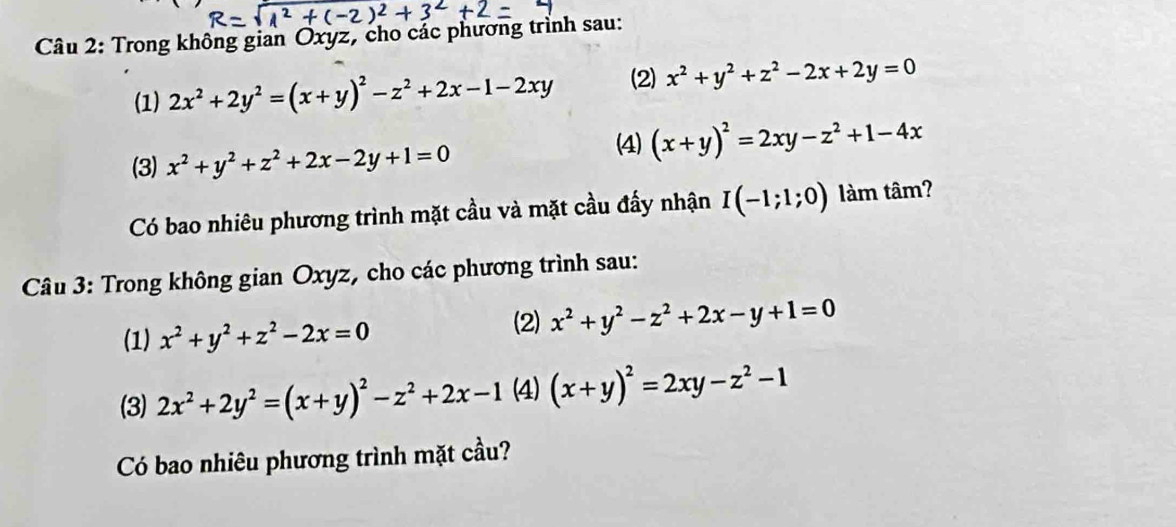 Trong không gian Oxyz, cho các phương trình sau: 
(1) 2x^2+2y^2=(x+y)^2-z^2+2x-1-2xy (2) x^2+y^2+z^2-2x+2y=0
(3) x^2+y^2+z^2+2x-2y+1=0
(4) (x+y)^2=2xy-z^2+1-4x
Có bao nhiêu phương trình mặt cầu và mặt cầu đẩy nhận I(-1;1;0) làm tâm? 
Câu 3: Trong không gian Oxyz, cho các phương trình sau: 
(1) x^2+y^2+z^2-2x=0
(2) x^2+y^2-z^2+2x-y+1=0
(3) 2x^2+2y^2=(x+y)^2-z^2+2x-1 (4) (x+y)^2=2xy-z^2-1
Có bao nhiêu phương trình mặt cầu?