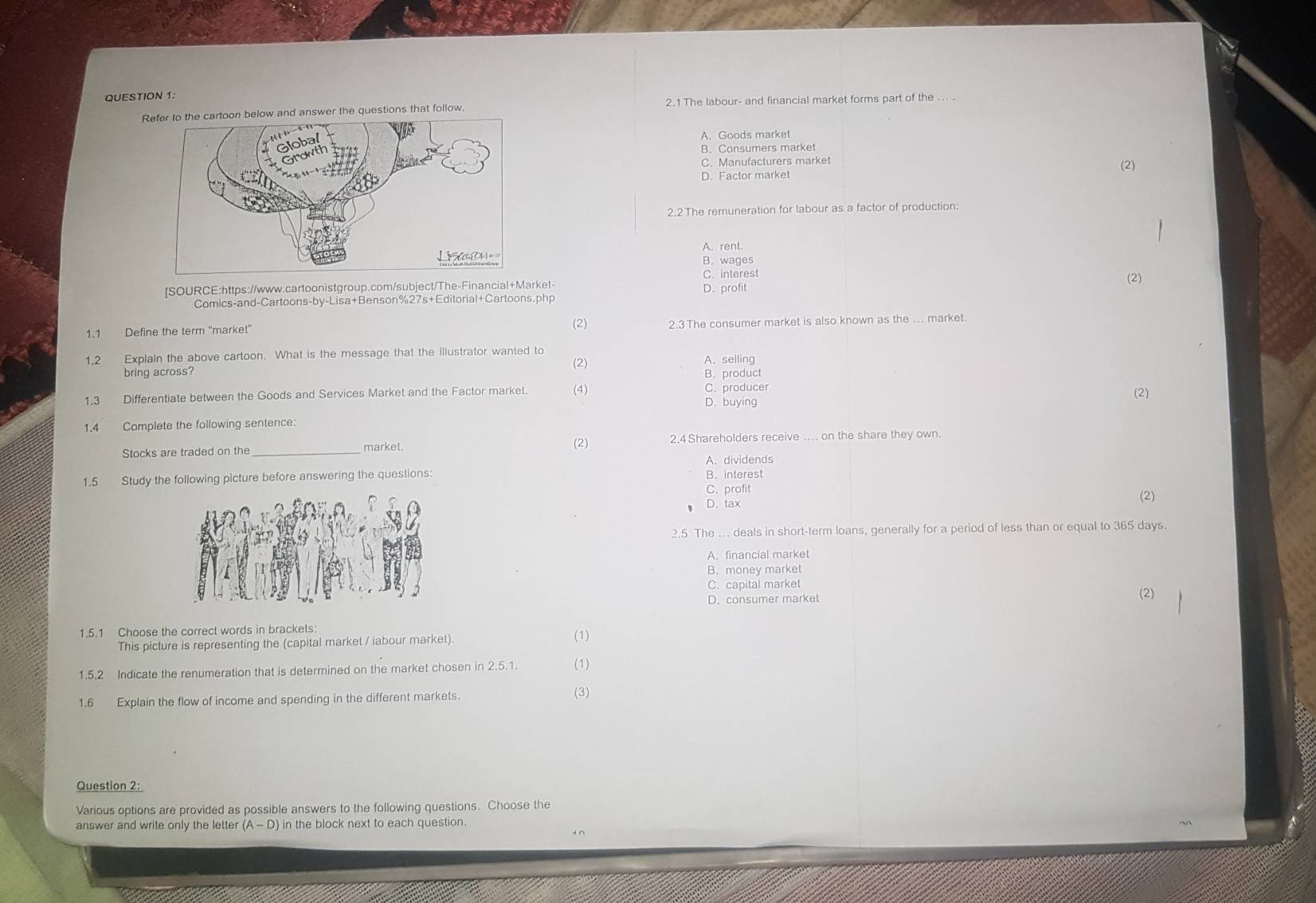 Refer to the cartoon below and answer the questions that follow. 2.1 The labour- and financial market forms part of the ... .
A. Goods market
B. Consumers market
C. Manufacturers market (2)
D. Factor market
2.2The remuneration for labour as a factor of production:
A. rent.
B. wages
C. interest
[SOURCE:https://www.cartoonistgroup.com/subject/The-Financial+Market- D. profit
Comics-and-Cartoons-by-Lisa+Benson%27s+Editorial+Cartoons.php (2)
(2)
1.1 Define the term "market" 2.3 The consumer market is also known as the ... market.
1.2 Explain the above cartoon. What is the message that the illustrator wanted to A. selling
(2)
bring across B. product
1.3 Differentiate between the Goods and Services Market and the Factor market. (4) D. buying C. producer (2)
1.4 Complete the following sentence:
Stocks are traded on the _market. (2) 2.4 Shareholders receive .... on the share they own.
1.5 Study the following picture before answering the questions: A. dividends B. interest
C. profit (2)
D. tax
2.5 The ... deals in short-term loans, generally for a period of less than or equal to 365 days.
A. financial market
B. money market
C. capital market
D. consumer market (2)
1.5.1 Choose the correct words in brackets: (1)
This picture is representing the (capital market / iabour market).
1.5.2 Indicate the renumeration that is determined on the market chosen in 2.5.1. (1)
1.6 Explain the flow of income and spending in the different markets. (3)
Question 2:
Various options are provided as possible answers to the following questions. Choose the
answer and write only the letter (A-D) in the block next to each question.