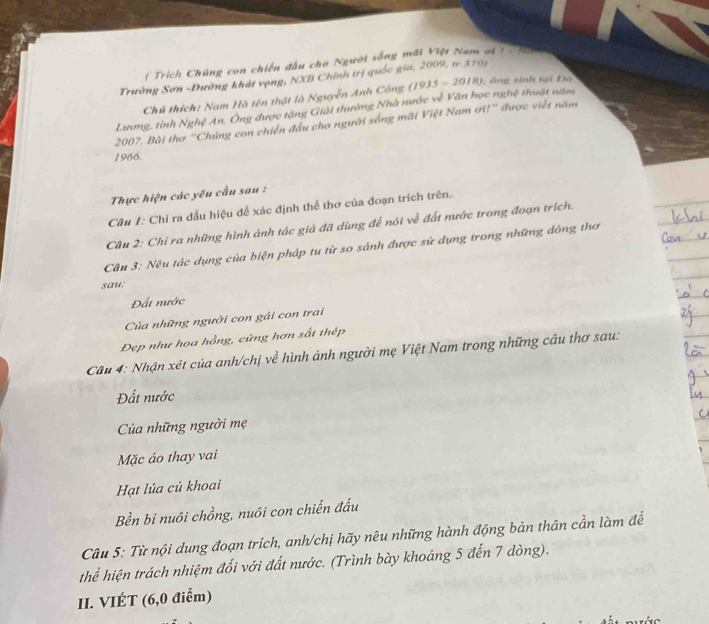 ( Trích Chúng con chiến đầu cho Người sống mãi Việt Nam ơi I=(4,1)
Trường Sơn -Dường khát vọng, NXB Chính trị quốc gia, 2009, 1.370)
Chủ thích: Nam Hà tên thật là Nguyễn Anh Công
Lương, tỉnh Nghệ An. Ông được tặng Giải thướng Nhà nước về Văn học nghệ thuật năm (1935-2018) L ồ ng sinh tại Đọ
2007, Bài thơ ''Chúng con chiến đấu cho người sống mãi Việt Nam ơi!'' được viết năm
1966.
Thực hiện các yêu cầu sau :
Câu 1: Chỉ ra dấu hiệu để xác định thể thơ của đoạn trích trên.
Câu 2: Chỉ ra những hình ảnh tác giả đã dùng để nói về đất nước trong đoạn trích.
Câu 3: Nêu tác dụng của biện pháp tu từ so sánh được sứ dụng trong những dòng thơ
sau:
Đất nước
Cùủa những người con gái con trai
Đẹp như hoa hồng, cửng hơn sắt thép
Câu 4: Nhận xét của anh/chị về hình ảnh người mẹ Việt Nam trong những câu thơ sau:
Đất nước
Của những người mẹ
Mặc áo thay vai
Hạt lúa củ khoai
Bền bi nuôi chồng, nuôi con chiến đấu
Câu 5: Từ nội dung đoạn trích, anh/chị hãy nêu những hành động bản thân cần làm để
thể hiện trách nhiệm đối với đất nước. (Trình bày khoảng 5 đến 7 dòng).
II. VIÉT (6,0 điểm)