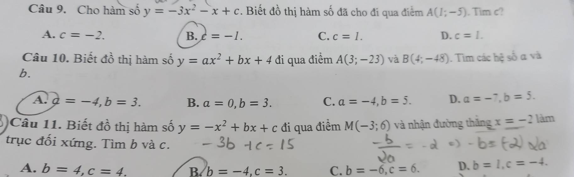 Cho hàm số y=-3x^2-x+c. Biết đồ thị hàm số đã cho đi qua điểm A(1;-5). Tim c?
A. c=-2. B. c=-1. C. c=1. D. c=1. 
Câu 10. Biết đồ thị hàm số y=ax^2+bx+4 đi qua điểm A(3;-23) và B(4;-48). Tìm các hệ số a và
b.
A. d=-4, b=3. B. a=0, b=3. C. a=-4, b=5. D. a=-7, b=5. 
Câu 11. Biết đồ thị hàm số y=-x^2+bx+c đi qua điểm M(-3;6) và nhận đường thăng x=-2 làm
trục đối xứng. Tìm b và c.
A. b=4, c=4. B b=-4, c=3. C. b=-6, c=6.
D. b=1, c=-4.