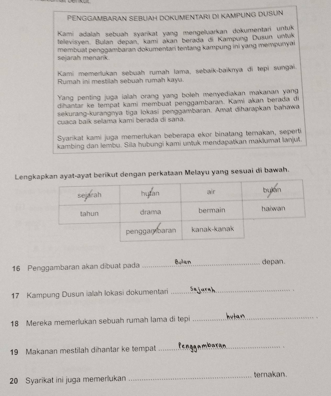 PENGGAMBARAN SEBUAH DOKUMENTARI DI KAMPUNG DUSUN 
Kami adalah sebuah syarikat yang mengeluarkan dokumentari untuk 
televisyen. Bulan depan, kamí akan berada di Kampung Dusun untuk 
membuat penggambaran dokumentari tentang kampung ini yang mempunyai 
sejarah menarik. 
Kami memerlukan sebuah rumah lama, sebaik-baiknya di tepi sungai. 
Rumah ini mestilah sebuah rumah kayu. 
Yang penting juga ialah orang yang boleh menyediakan makanan yang 
dihantar ke tempat kami membuat penggambaran. Kami akan berada di 
sekurang-kurangnya tiga lokasi penggambaran. Amat diharapkan bahawa 
cuaca baik selama kami berada di sana. 
Syarikat kami juga memerlukan beberapa ekor binatang ternakan, seperti 
kambing dan lembu. Sila hubungi kami untuk mendapatkan maklumat lanjut, 
Lengkayat-ayat berikut dengan perkataan Melayu yang sesuai di bawah.
16 Penggambaran akan dibuat pada_ 
Bulan depan.
17 Kampung Dusun ialah lokasi dokumentari_
18 Mereka memerlukan sebuah rumah lama di tepi 
_ 
、
19 Makanan mestilah dihantar ke tempat 
_ 
、
20 Syarikat ini juga memerlukan 
_ternakan.