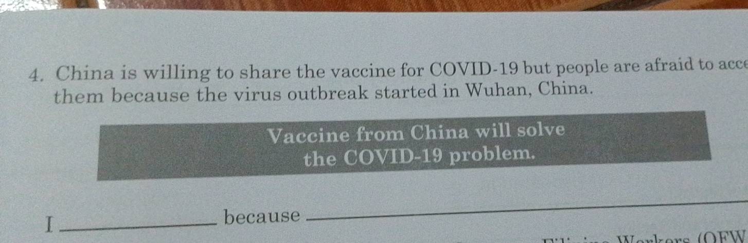 China is willing to share the vaccine for COVID-19 but people are afraid to acce 
them because the virus outbreak started in Wuhan, China. 
Vaccine from China will solve 
the COVID-19 problem. 
_I 
because 
_ 
Werkers (OFW