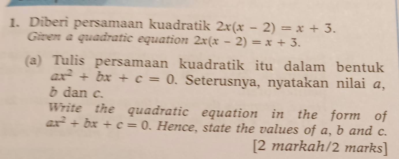 Diberi persamaan kuadratik 2x(x-2)=x+3. 
Given a quadratic equation 2x(x-2)=x+3. 
(a) Tulis persamaan kuadratik itu dalam bentuk
ax^2+bx+c=0. Seterusnya, nyatakan nilai a,
b dan c. 
Write the quadratic equation in the form of
ax^2+bx+c=0. Hence, state the values of a, b and c. 
[2 markah/2 marks]