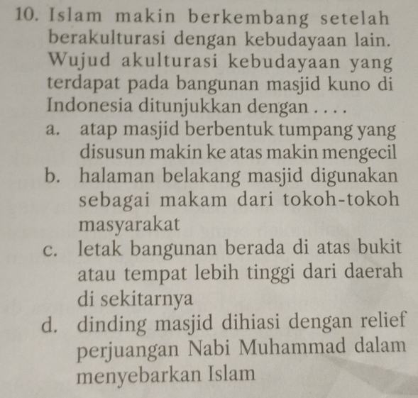 Islam makin berkembang setelah
berakulturasi dengan kebudayaan lain.
Wujud akulturasi kebudayaan yang
terdapat pada bangunan masjid kuno di
Indonesia ditunjukkan dengan . . . .
a. atap masjid berbentuk tumpang yang
disusun makin ke atas makin mengecil
b. halaman belakang masjid digunakan
sebagai makam dari tokoh-tokoh
masyarakat
c. letak bangunan berada di atas bukit
atau tempat lebih tinggi dari daerah
di sekitarnya
d. dinding masjid dihiasi dengan relief
perjuangan Nabi Muhammad dalam
menyebarkan Islam