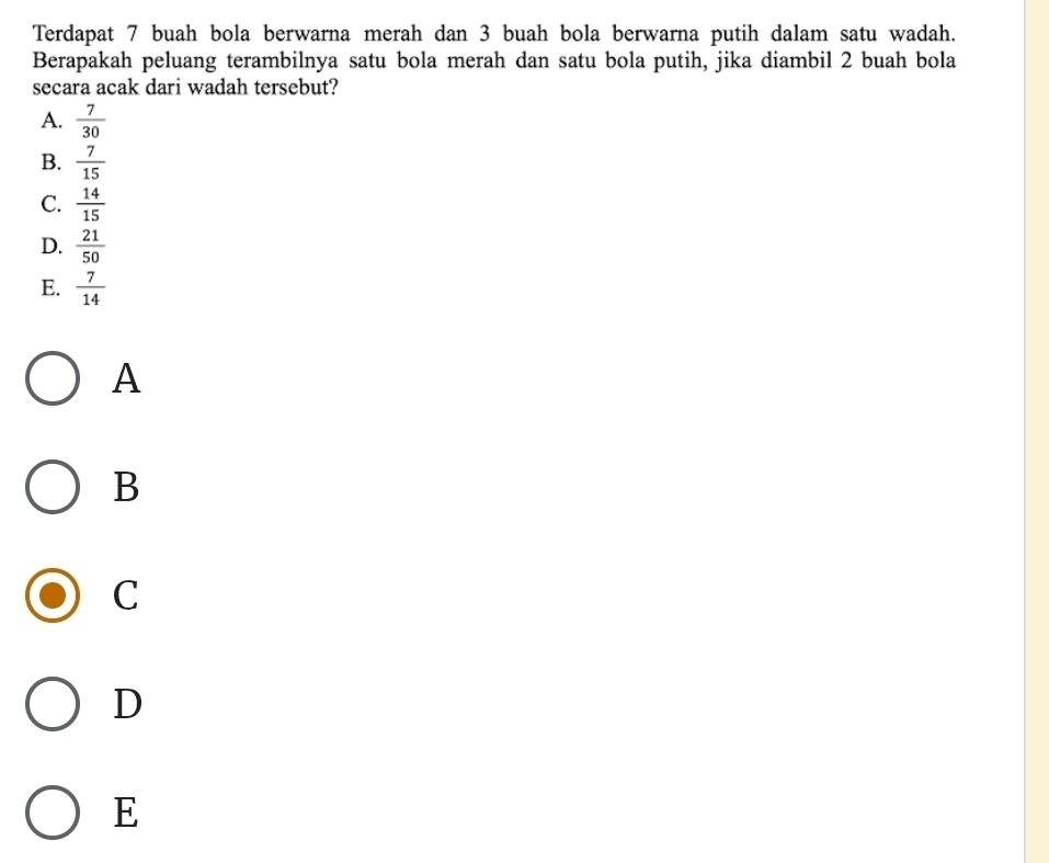 Terdapat 7 buah bola berwarna merah dan 3 buah bola berwarna putih dalam satu wadah.
Berapakah peluang terambilnya satu bola merah dan satu bola putih, jika diambil 2 buah bola
secara acak dari wadah tersebut?
A.  7/30 
B.  7/15 
C.  14/15 
D.  21/50 
E.  7/14 
A
B
C
D
E
