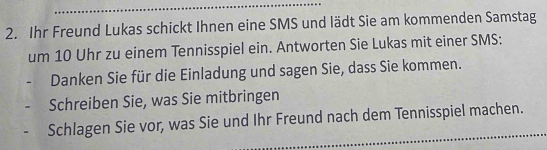 Ihr Freund Lukas schickt Ihnen eine SMS und lädt Sie am kommenden Samstag 
um 10 Uhr zu einem Tennisspiel ein. Antworten Sie Lukas mit einer SMS: 
Danken Sie für die Einladung und sagen Sie, dass Sie kommen. 
Schreiben Sie, was Sie mitbringen 
Schlagen Sie vor, was Sie und Ihr Freund nach dem Tennisspiel machen.