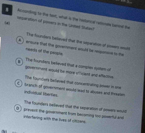 According to the text, what is the historcal rationale benind the
(a)
separation of powers in the United Statas?
The founders believed that the separation of powers would
A) ensure that the government would be responsive to the
needs of the people.
B The founders believed that a complex system of
government would be more efficient and effective.
The founders believed that concentrating power in one
C ) branch of government would lead to abuses and threaten
individual liberties.
The founders believed that the separation of powers would
D) prevent the government from becoming too powerful and
interfering with the lives of citizens.
(b)