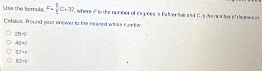 Use the formula, F= 9/5 C+32 , where F is the number of degrees in Fahrenheit and C is the number of degrees in
Celsius. Round your answer to the nearest whole number.
25°F
40°F
57°F
83°F