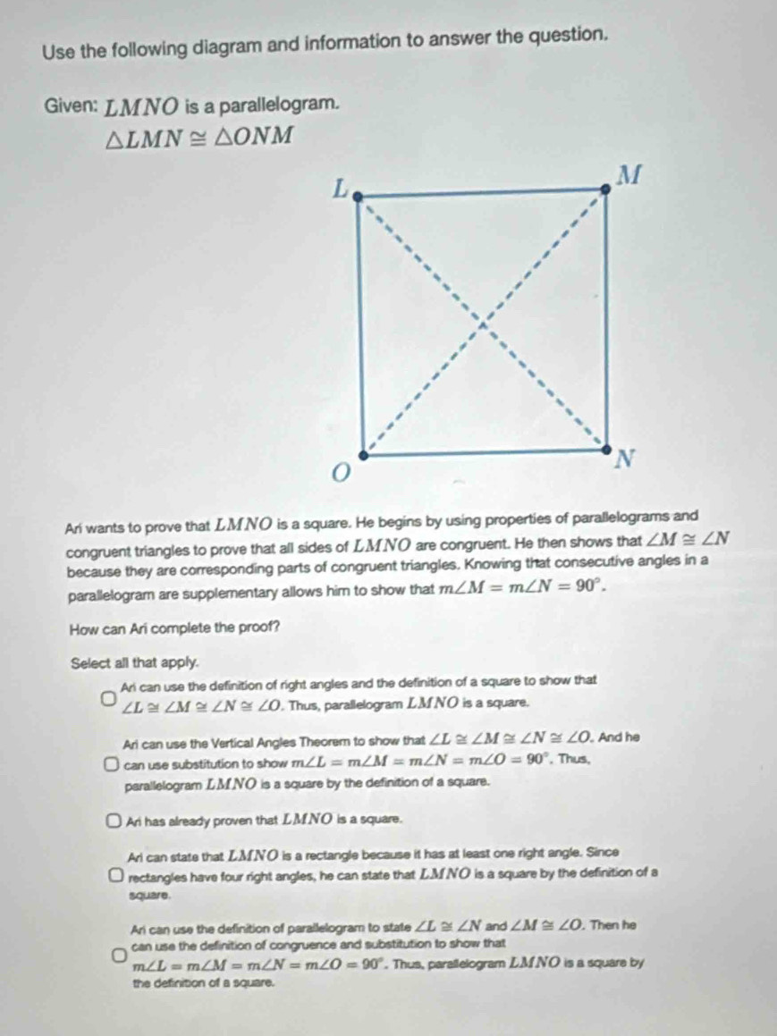 Use the following diagram and information to answer the question.
Given: LMNO is a parallelogram.
△ LMN≌ △ ONM
Ari wants to prove that LMNO is a square. He begins by using properties of parallelograms and
congruent triangles to prove that all sides of LMNO are congruent. He then shows that ∠ M≌ ∠ N
because they are corresponding parts of congruent triangles. Knowing that consecutive angles in a
parallelogram are supplementary allows him to show that m∠ M=m∠ N=90°. 
How can Ari complete the proof?
Select all that apply.
Ari can use the definition of right angles and the definition of a square to show that
∠ L≌ ∠ M≌ ∠ N≌ ∠ O. Thus, parallelogram LM NO is a square.
Ari can use the Vertical Angles Theorem to show that ∠ L≌ ∠ M≌ ∠ N≌ ∠ O. And he
can use substitution to show m∠ L=m∠ M=m∠ N=m∠ O=90°. Thus,
parallelogram LMNO is a square by the definition of a square.
Ari has already proven that LMNO is a square.
Ari can state that LMNO is a rectangle because it has at least one right angle. Since
rectangles have four right angles, he can state that LM NO is a square by the definition of a
square.
An can use the definition of parallelogram to state ∠ L≌ ∠ N and ∠ M≌ ∠ O. Then he
can use the definition of congruence and substitution to show that
m∠ L=m∠ M=m∠ N=m∠ O=90°. Thus, parallelogram LM.NO is a square by
the definition of a square.