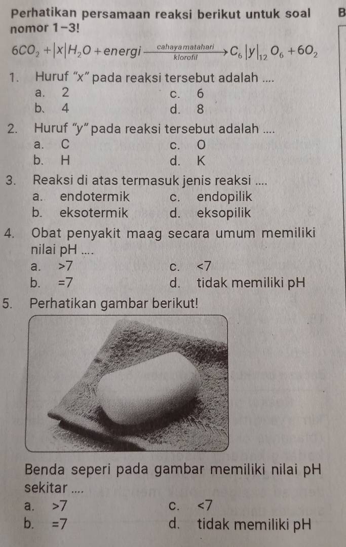 Perhatikan persamaan reaksi berikut untuk soal B
nomor 1-3!
6CO_2+|X|H_2O+energixrightarrow eahayamatahariC_6|y|_12C_6|y|_12O_6+6O_2 
1. Huruf “ x ” pada reaksi tersebut adalah ....
a. 2 c. 6
b、 4 d. 8
2. Huruf “ y ” pada reaksi tersebut adalah ....
a. C c. O
b. H d. K
3. Reaksi di atas termasuk jenis reaksi ....
a. endotermik c. endopilik
b. eksotermik d. eksopilik
4. Obat penyakit maag secara umum memiliki
nilai pH ....
a. 7 I C. <7</tex>
b. = I d. tidak memiliki pH
5. Perhatikan gambar berikut!
Benda seperi pada gambar memiliki nilai pH
sekitar ....
a. 7. C. ∠ 7
b. =/ d. tidak memiliki pH