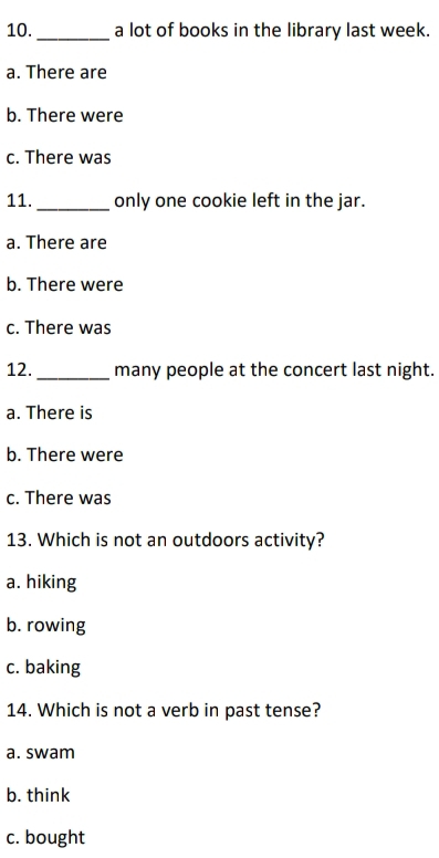 10._ a lot of books in the library last week.
a. There are
b. There were
c. There was
11. _only one cookie left in the jar.
a. There are
b. There were
c. There was
12._ many people at the concert last night.
a. There is
b. There were
c. There was
13. Which is not an outdoors activity?
a. hiking
b. rowing
c. baking
14. Which is not a verb in past tense?
a. swam
b. think
c. bought