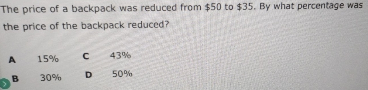 The price of a backpack was reduced from $50 to $35. By what percentage was
the price of the backpack reduced?
A 15% C 43%
B 30% D 50%