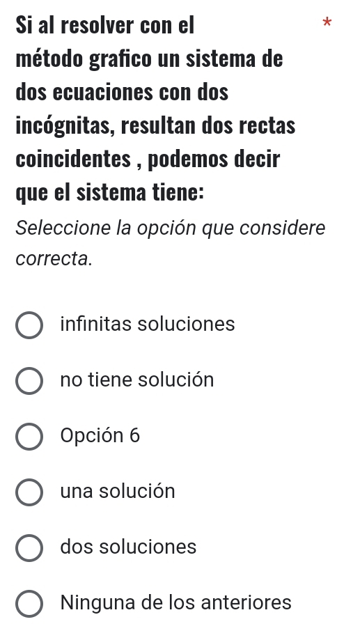 Si al resolver con el
*
método grafico un sistema de
dos ecuaciones con dos
incógnitas, resultan dos rectas
coincidentes , podemos decir
que el sistema tiene:
Seleccione la opción que considere
correcta.
infinitas soluciones
no tiene solución
Opción 6
una solución
dos soluciones
Ninguna de los anteriores