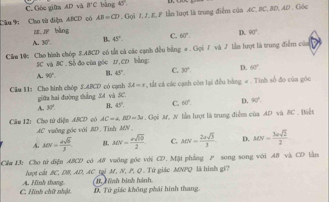 C. Góc giữa AD và B'C bằng 45°.
D. GốC
Câu 9: Cho tứ diện ABCD có AB=CD. Gọi I, J, E, F lần lượt là trung điểm của AC, BC, BD, AD . Góc
IE, JF bằng
A. 30°. B. 45°. C. 60°. D. 90°.
Câu 10: Cho hình chóp S.ABCD có tất cả các cạnh đều bằng a . Gọi / và J lần lượt là trung điểm của
SC và BC . Số đo của góc IJ,CD bằng:
A. 90°. 45°. 30°. D. 60°.
B.
C.
Câu 11: Cho hình chóp S.ABCD có cạnh SA=x , ất cả các cạnh còn lại đều bằng # . Tính số đo của góc
giữa hai đường thắng SA và SC.
A. 30^0.
B. 45°.
C. 60°.
D. 90°.
Câu 12: Cho tứ diện ABCD có AC=a,BD=3a. Gọi M, N lần lượt là trung điểm của AD và BC . Biết
AC vuông góc với BD . Tính MN .
A. MN= asqrt(6)/3 . B. MN= asqrt(10)/2 . C. MN= 2asqrt(3)/3 . D. MN= 3asqrt(2)/2 .
Câu 13: Cho tứ diện ABCD có AB vuông góc với CD, Mặt phẳng P song song với AB và CD lần
lượt cắt BC, DB, AD, AC tại M, N, P, Q . Tứ giác MNPQ là hình gì?
A. Hình thang. B. Hình bình hành.
C. Hình chữ nhật. D. Tứ giác không phải hình thang.