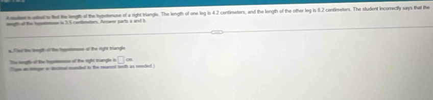 uer a attel s fint the length of the hypotenuse of a right triangle. The length of one leg is 4.2 centimeters, and the length of the other leg is 8.2 centimeters. The student incorrectly says that the 
leeght ofl the hepattenuse in 3.5 centimatters. Answer parts a and b 
s. Fou the length o the hygstnuse of the right trangle 
The heoghe of the hepmuse of the right trianple is □ cm
re an mger on decimal munded to the rearest terth as reeded