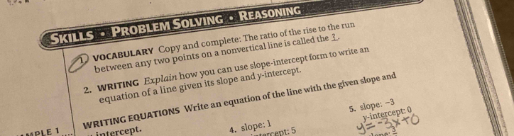 Skills • Problem Solving • Reasoning 
1 vocABULARY Copy and complete: The ratio of the rise to the run 
between any two points on a nonvertical line is called the . 
2. WRITING Explain how you can use slope-intercept form to write an 
equation of a line given its slope and y-intercept. 
WRITING EQUATIONS Write an equation of the line with the given slope and
y - intercept: 0
intercept. 
4. slope: 1 5. slope: -3
p 5