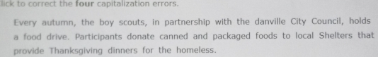 lick to correct the four capitalization errors. 
Every autumn, the boy scouts, in partnership with the danville City Council, holds 
a food drive. Participants donate canned and packaged foods to local Shelters that 
provide Thanksgiving dinners for the homeless.