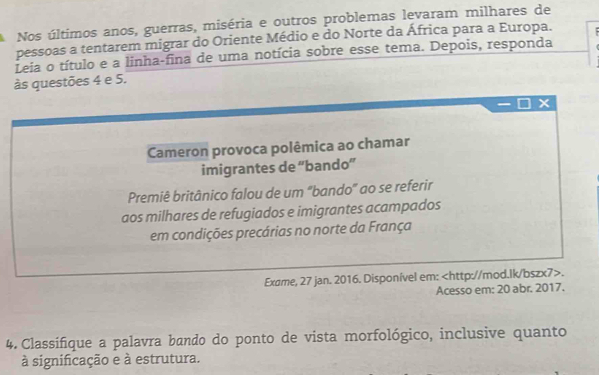 Nos últimos anos, guerras, miséria e outros problemas levaram milhares de 
pessoas a tentarem migrar do Oriente Médio e do Norte da África para a Europa. 
Leia o título e a linha-fina de uma notícia sobre esse tema. Depois, responda 
às questões 4 e 5. 
Cameron provoca polêmica ao chamar 
imigrantes de “bando” 
Premiê britânico falou de um "bando" ao se referir 
aos milhares de refugiados e imigrantes acampados 
em condições precárias no norte da França 
Exame, 27 jan. 2016. Disponível em:. 
Acesso em: 20 abr. 2017. 
4. Classifique a palavra bando do ponto de vista morfológico, inclusive quanto 
à significação e à estrutura.