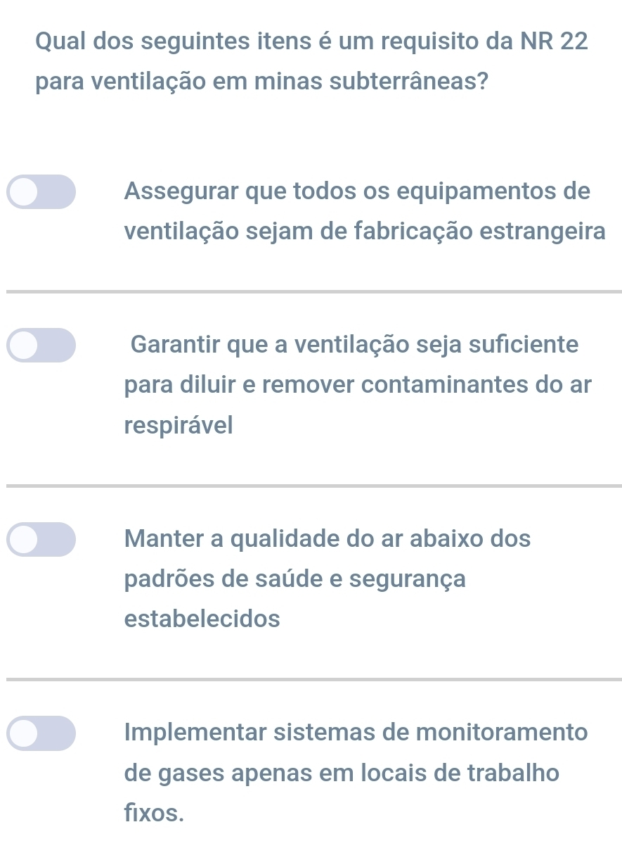 Qual dos seguintes itens é um requisito da NR 22
para ventilação em minas subterrâneas?
Assegurar que todos os equipamentos de
ventilação sejam de fabricação estrangeira
Garantir que a ventilação seja suficiente
para diluir e remover contaminantes do ar
respirável
Manter a qualidade do ar abaixo dos
padrões de saúde e segurança
estabelecidos
Implementar sistemas de monitoramento
de gases apenas em locais de trabalho
fixos.