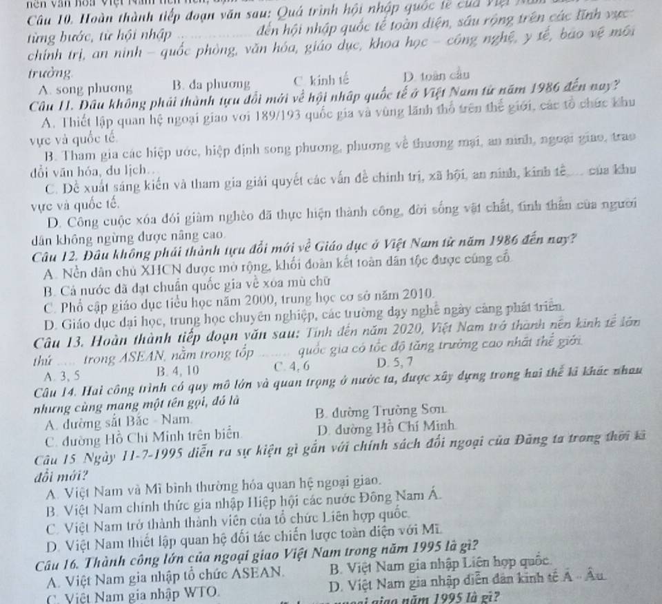 hền văn hoa việt Măm
Câu 10, Hoàn thành tiếp đoạn văn sau: Quá trình hội nhập quốc tế của Việi N
từng bước, từ hội nhập đến hội nhập quốc tế toàn diện, sâu rộng trên các lĩnh vực
chính trị, an ninh - quốc phòng, văn hóa, giáo dục, khoa học - công nghệ, y sế, bao vệ môi
trưởng D. toàn cầu
A. song phương B. da phương C. kinh tế
Câu H1. Đầu không phải thành tựu đổi mới về hội nhập quốc tế ở Việt Nam từ năm 1986 đến nay?
A. Thiết lập quan hệ ngoại giao với 189/193 quốc gia và vùng lãnh thổ trên thế giới, các tổ chức khu
vực và quốc tế
B. Tham gia các hiệp ước, hiệp định song phương, phương về thương mại, an nình, ngoại giao, trao
dổi vān hóa, du lịch.
C. Đề xuất sáng kiến và tham gia giải quyết các vấn đề chính trị, xã hội, an ninh, kinh tể  của khu
vực và quốc tế.
D. Công cuộc xóa đói giàm nghèo đã thực hiện thành công, đời sống vật chất, tính thần của người
dân không ngừng được nâng cao
Câu 12. Đâu không phải thành tựu đổi mới về Giáo dục ở Việt Nam từ năm 1986 đến nay?
A. Nền dân chủ XHCN được mở rộng, khối đoàn kết toàn dân tộc được cũng cổ
B. Cả nước đã đạt chuẩn quốc gia về xóa mù chữ
C. Phổ cập giáo dục tiểu học năm 2000, trung học cơ sở năm 2010.
D. Giáo dục đại học, trung học chuyên nghiệp, các trường dạy nghệ ngày cảng phát triển
Câu 13. Hoàn thành tiếp đoạn văn sau: Tính đến năm 2020, Việt Nam trở thành nên kinh tế lớn
thứ  trong ASEAN, nằm trong tốp  quốc gia có tốc độ tăng trưởng cao nhất thể giới
A.3、 5 B. 4, 10 C. 4, 6 D. 5, 7
Câu 14. Hai công trình có quy mô lớn và quan trọng ở nước ta, được xây dựng trong hai thể kả khác nhau
những cùng mang một tên gọi, đó là
A. đường sắt Bắc - Nam B. đường Trường Sơn
C. đường Hồ Chỉ Minh trên biển D. dường Hồ Chí Minh
Câu 15 Ngày 11-7-1995 diễn ra sự kiện gì gắn với chính sách đổi ngoại của Đăng ta trong thời kả
đổi mới?
A. Việt Nam và Mì bình thường hóa quan hệ ngoại giao.
B. Việt Nam chính thức gia nhập Hiệp hội các nước Đông Nam Á.
C. Việt Nam trở thành thành viên của tổ chức Liên hợp quốc.
D. Việt Nam thiết lập quan hệ đối tác chiến lược toàn diện với Mĩ.
Câu 16. Thành công lớn của ngoại giao Việt Nam trong năm 1995 là gì?
A. Việt Nam gia nhập tổ chức ASEAN. B. Việt Nam gia nhập Liên hợp quốc.
C. Việt Nam gia nhập WTO. D. Việt Nam gia nhập diễn đân kinh tế Á -  Âu
ai giao năm 1995 là ei?