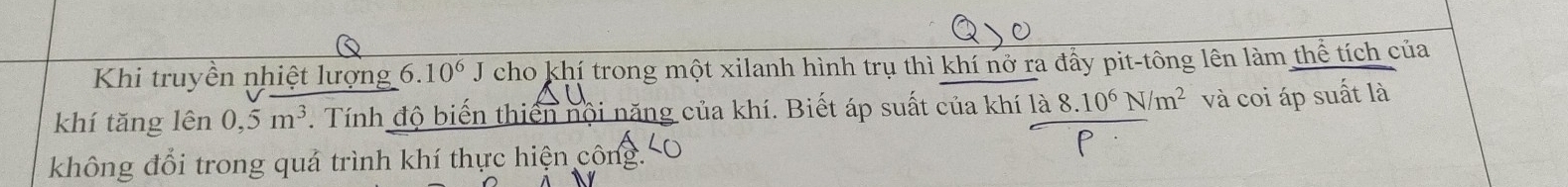 Khi truyền nhiệt lượng (.10^6J cho khí trong một xilanh hình trụ thì khí nở ra đấy pit-tông lên làm thể tích của 
khí tǎng lên 0,5m^3. Tính độ biến thiến nội năng của khí. Biết áp suất của khí a 8.10^6N/m^2 và coi áp suất là 
không đổi trong quả trình khí thực hiện công.