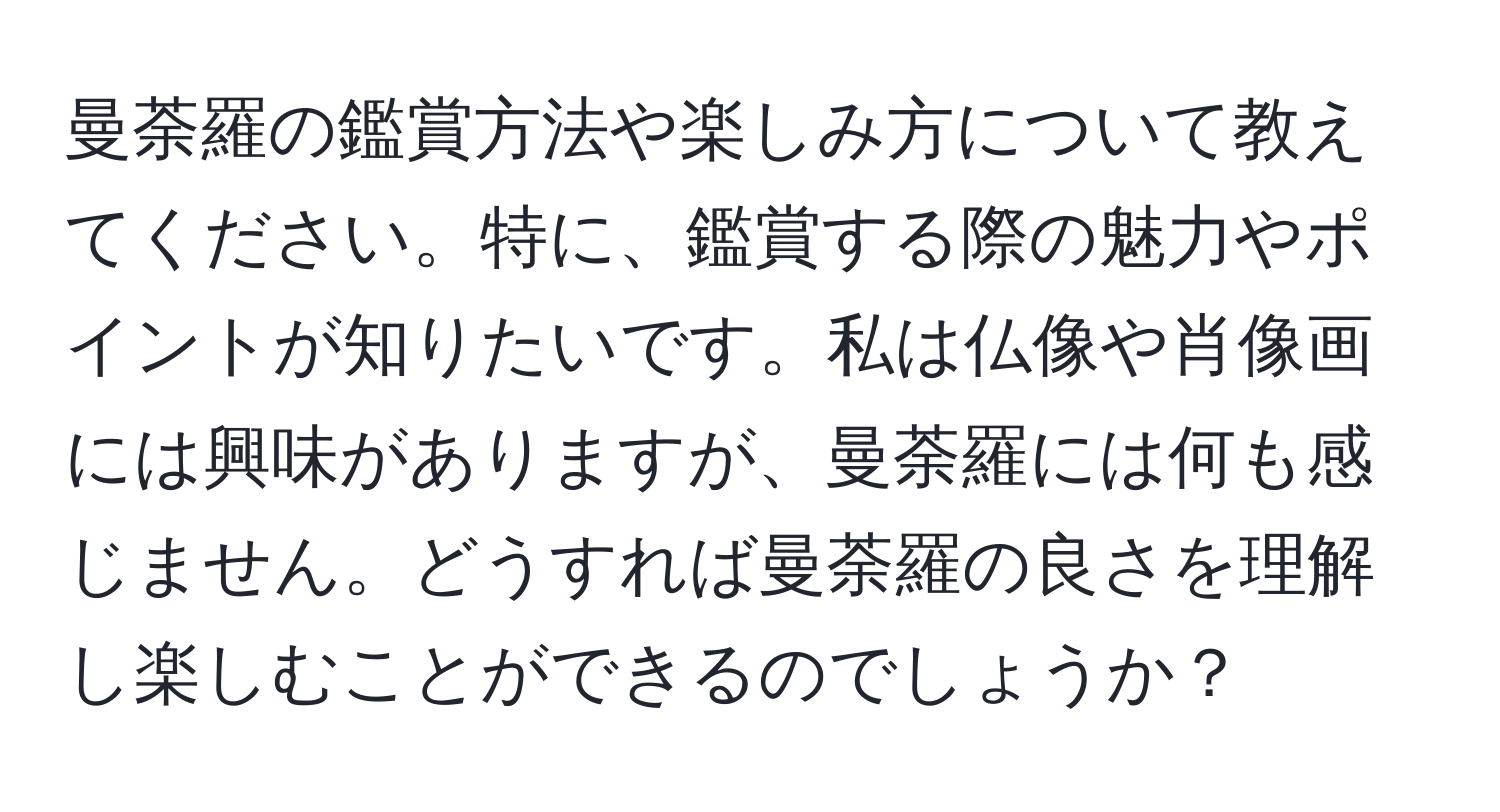 曼荼羅の鑑賞方法や楽しみ方について教えてください。特に、鑑賞する際の魅力やポイントが知りたいです。私は仏像や肖像画には興味がありますが、曼荼羅には何も感じません。どうすれば曼荼羅の良さを理解し楽しむことができるのでしょうか？