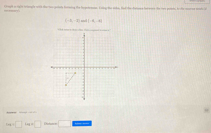 Show Examples 
Graph a right triangle with the two points forming the hypotenuse. Using the sides, find the distance between the two points, to the neorest tenth (if 
necessary).
(-3,-2) and (-6,-6)
"Click twice to draw a line. Click a segment to crus it." 
Answer Attempt 1 out of s 
Leg1:□ Leg 2: □ Distance: □ Subast Answer