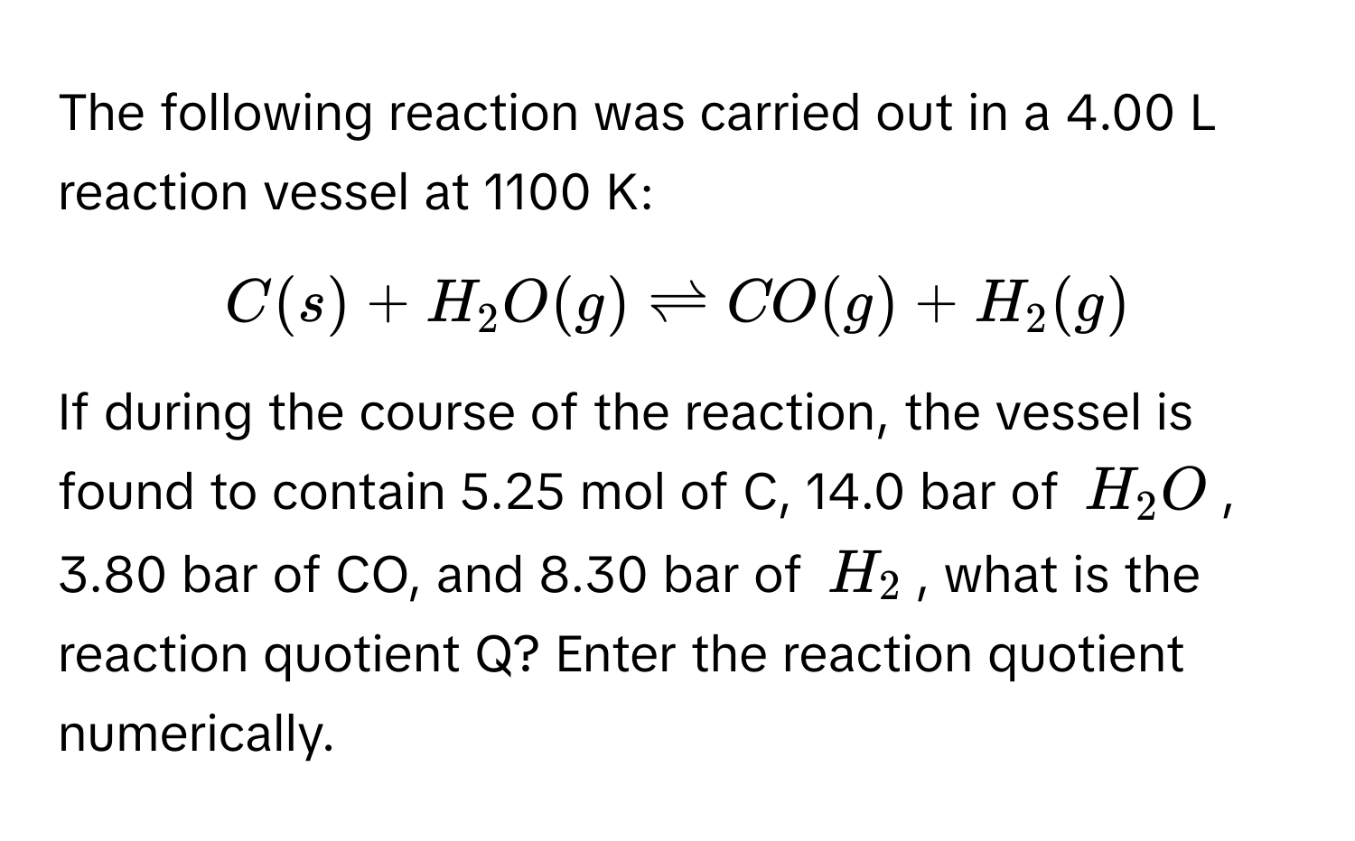 The following reaction was carried out in a 4.00 L reaction vessel at 1100 K: 
$C(s) + H_2O(g) leftharpoons CO(g) + H_2(g)$
If during the course of the reaction, the vessel is found to contain 5.25 mol of C, 14.0 bar of $H_2O$, 3.80 bar of CO, and 8.30 bar of $H_2$, what is the reaction quotient Q? Enter the reaction quotient numerically.