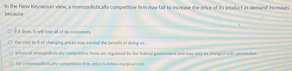 In the New Keynesian view, a monopolistically competitive firm may fail to increase the price of its product as demand increases
because
if it does, it will lose all of its customers.
the cost to it of changing prices may exceed the benefit of doing so.
prices of monopolistically competitive firms are regulated by the federal government and may only be changed with permission.
for a monopolistically competitive firm, price is below marginal cost.