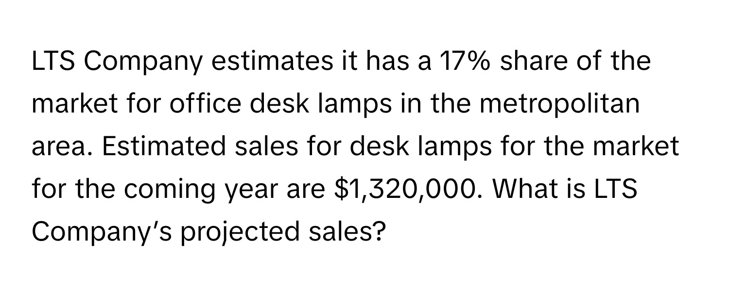 LTS Company estimates it has a 17% share of the market for office desk lamps in the metropolitan area. Estimated sales for desk lamps for the market for the coming year are $1,320,000. What is LTS Company’s projected sales?