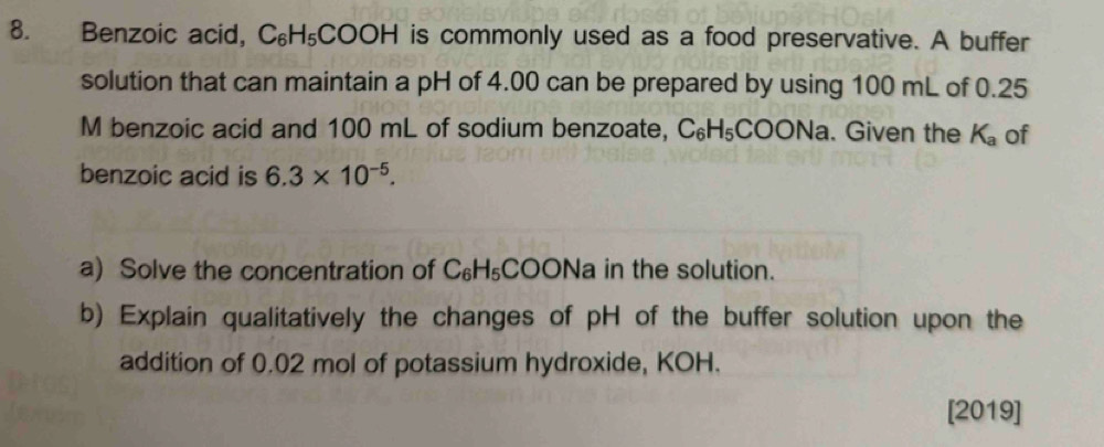 Benzoic acid, C_6 H_5 COOH is commonly used as a food preservative. A buffer 
solution that can maintain a pH of 4.00 can be prepared by using 100 mL of 0.25
M benzoic acid and 100 mL of sodium benzoate, C_6H_5COONa. Given the K_a of 
benzoic acid is 6.3* 10^(-5). 
a) Solve the concentration of C_6H_5 COONa in the solution. 
b) Explain qualitatively the changes of pH of the buffer solution upon the 
addition of 0.02 mol of potassium hydroxide, KOH. 
[2019]