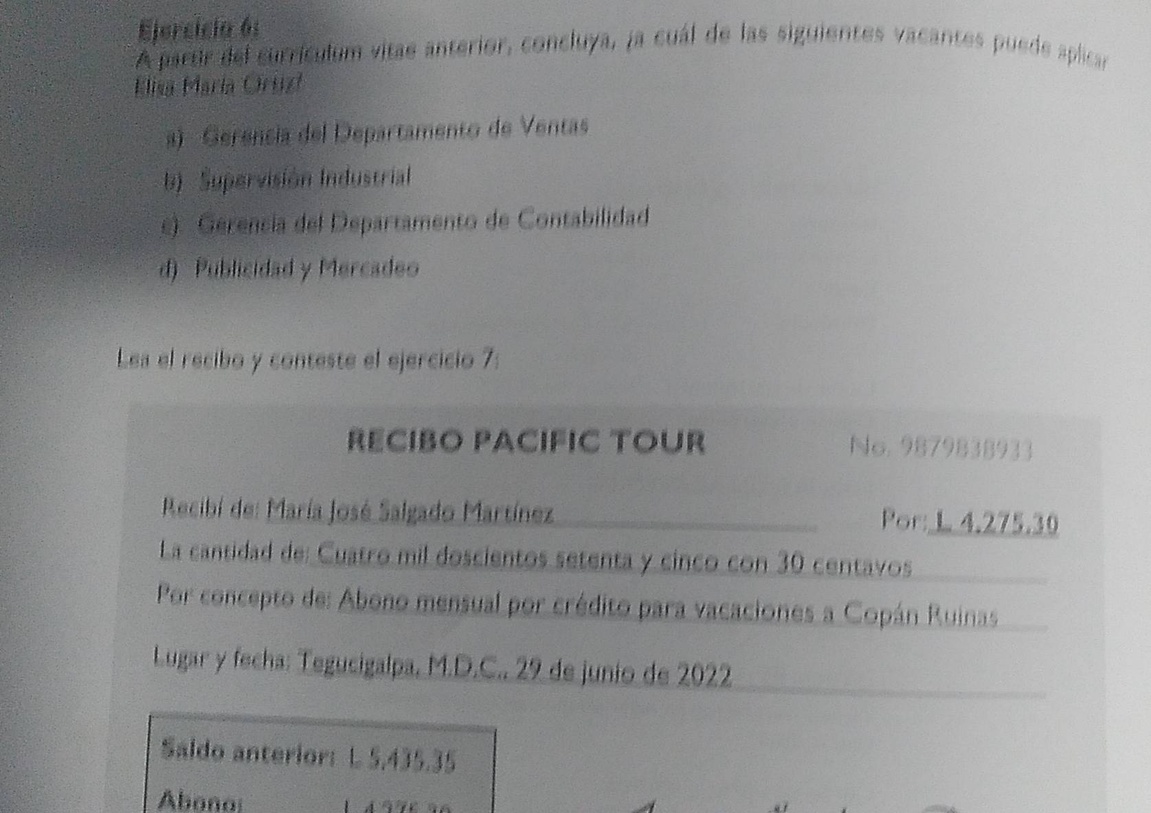 Ejercicia 6:
A partir del currículum vitae anterior, concluya, ja cuál de las siguientes vacantes puede aplicar
Elisa María Oruz
a) Gerencía del Departamento de Ventas
b) Supervisión Industrial
c) Gérencía del Departamento de Contabilidad
d) Publicidad y Mercadeo
Lea el recibo y conteste el ejercicio 7:
RECIBO PACIFIC TOUR No. 987983 $933
Recibí de: María José Salgado Martínez Por: L 4.275.30
La cantidad de: Cuatro mil doscientos setenta y cinco con 30 centavos
Por concepto de: Abono mensual por crédito para vacaciones a Copán Ruinas
Lugar y fecha: Tegucigalpa, M.D.C., 29 de junio de 2022
Saldo anterior: L 5,435.35
Abono